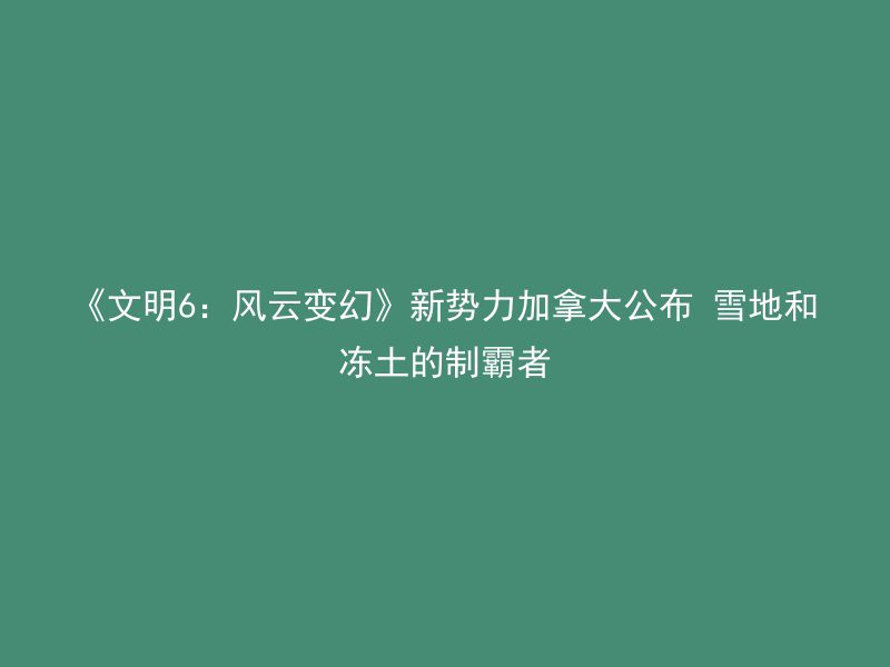 《文明6：风云变幻》新势力加拿大公布 雪地和冻土的制霸者