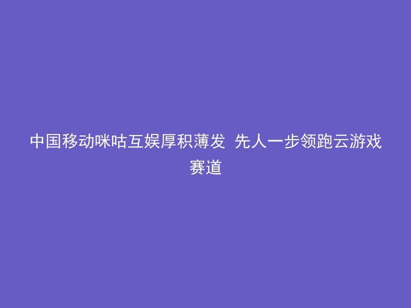 中国移动咪咕互娱厚积薄发 先人一步领跑云游戏赛道