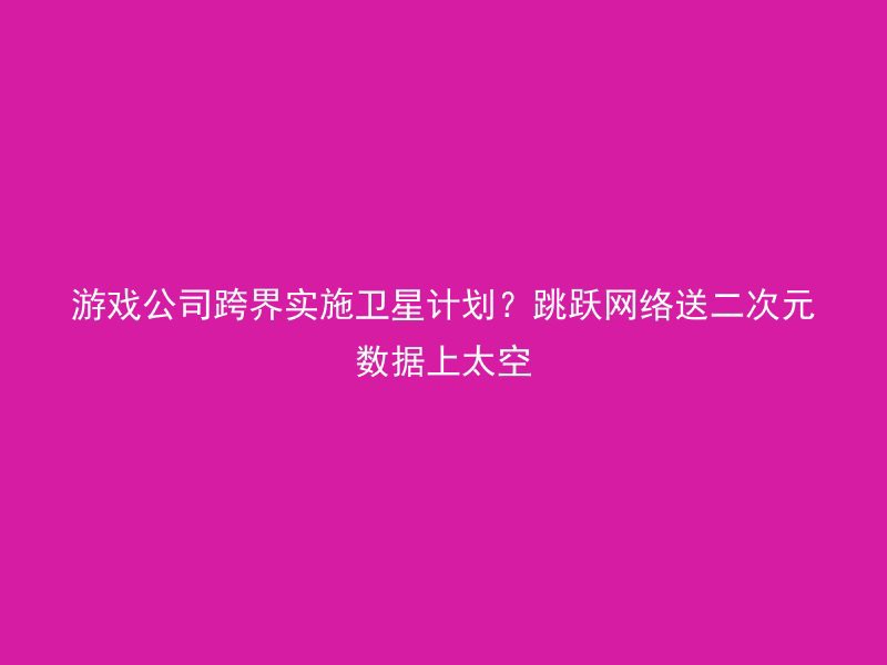 游戏公司跨界实施卫星计划？跳跃网络送二次元数据上太空