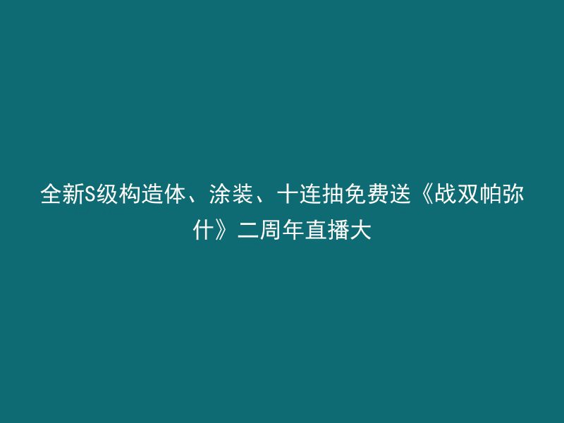 全新S级构造体、涂装、十连抽免费送《战双帕弥什》二周年直播大