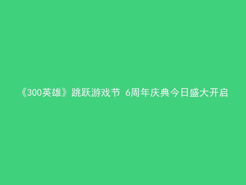 《300英雄》跳跃游戏节 6周年庆典今日盛大开启