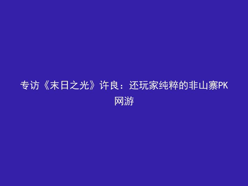 专访《末日之光》许良：还玩家纯粹的非山寨PK网游