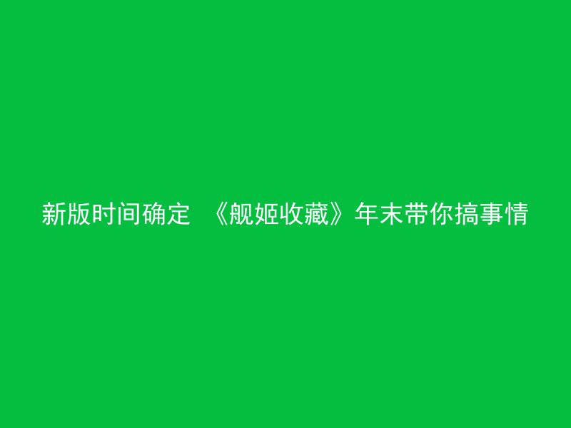 新版时间确定 《舰姬收藏》年末带你搞事情