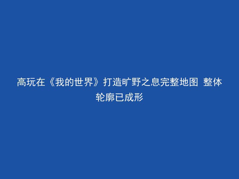 高玩在《我的世界》打造旷野之息完整地图 整体轮廓已成形