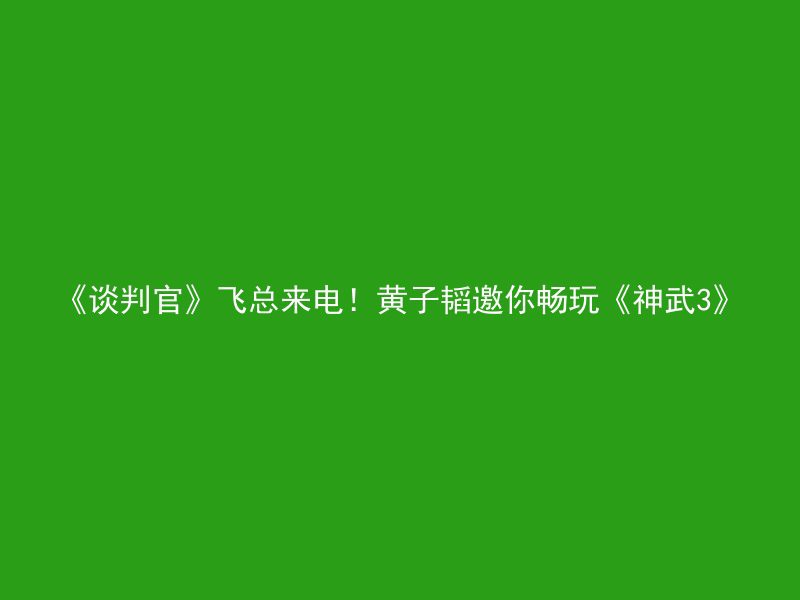 《谈判官》飞总来电！黄子韬邀你畅玩《神武3》