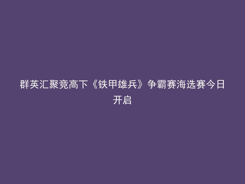 群英汇聚竞高下《铁甲雄兵》争霸赛海选赛今日开启