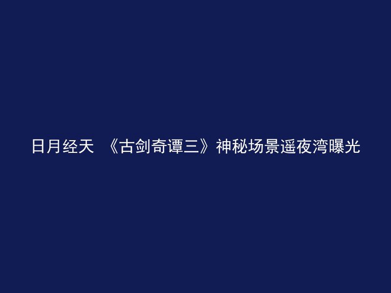 日月经天 《古剑奇谭三》神秘场景遥夜湾曝光