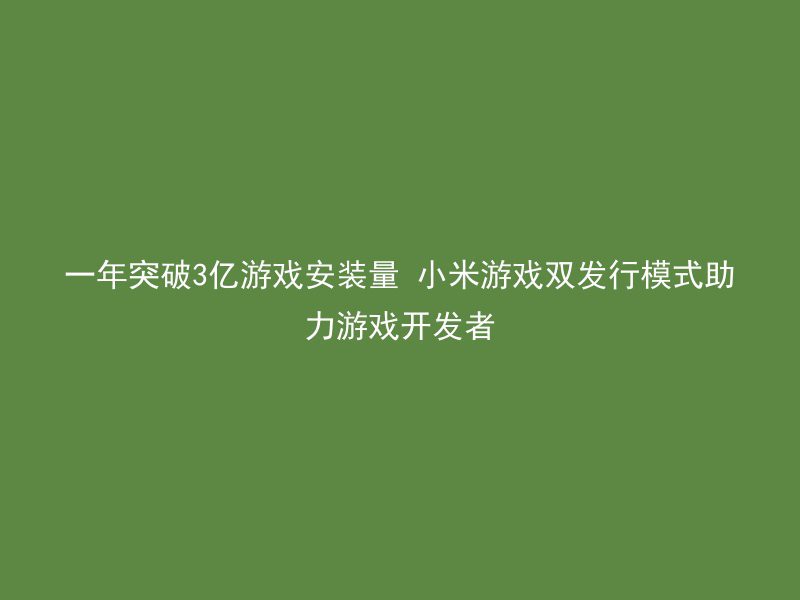 一年突破3亿游戏安装量 小米游戏双发行模式助力游戏开发者