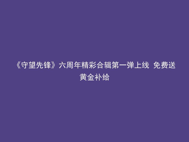 《守望先锋》六周年精彩合辑第一弹上线 免费送黄金补给