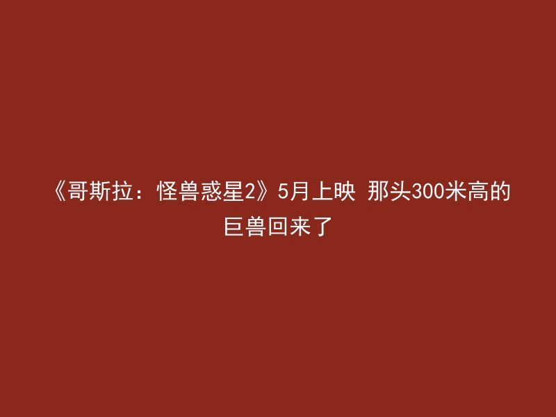 《哥斯拉：怪兽惑星2》5月上映 那头300米高的巨兽回来了