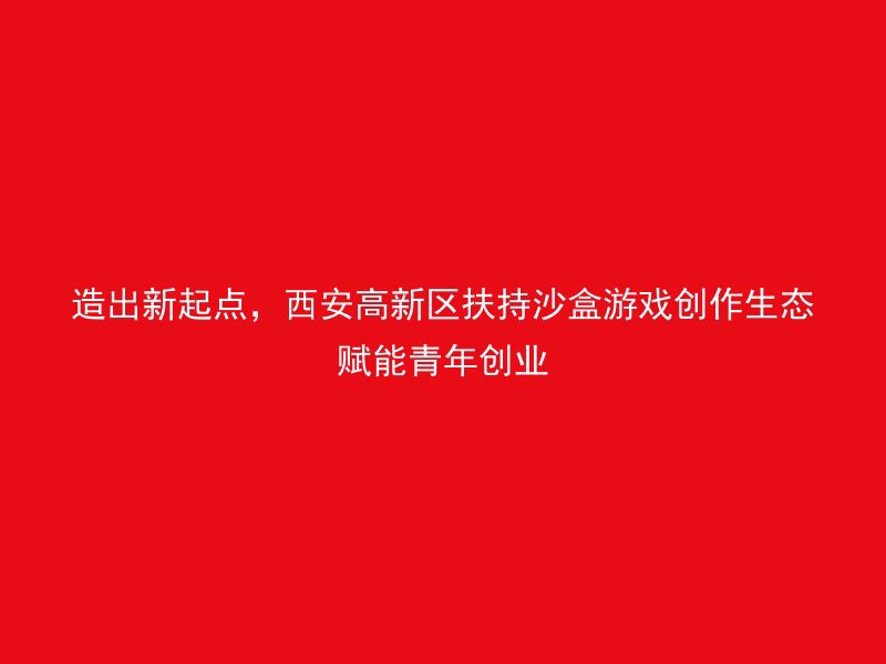 造出新起点，西安高新区扶持沙盒游戏创作生态赋能青年创业