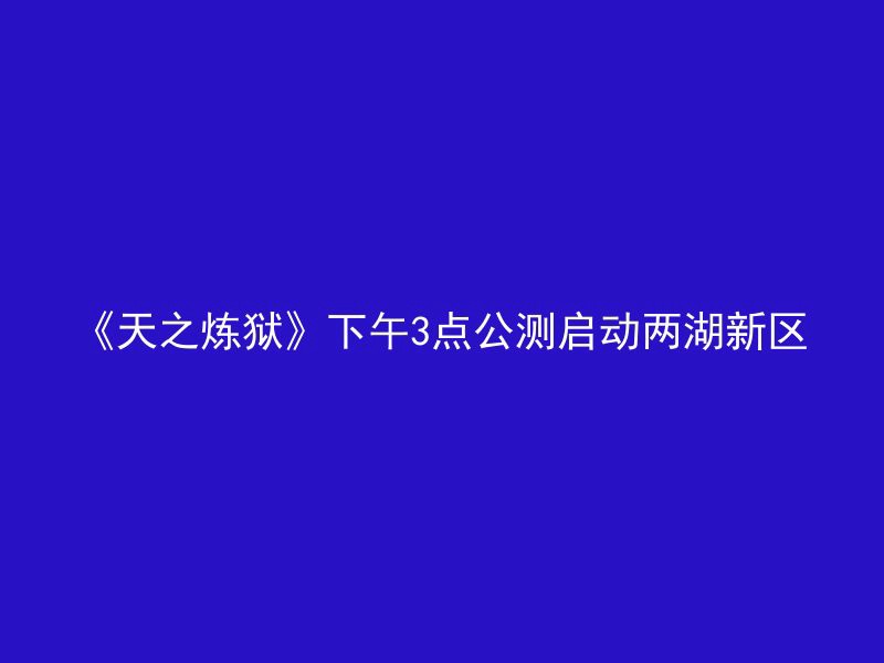 《天之炼狱》下午3点公测启动两湖新区