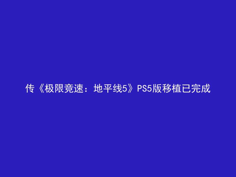 传《极限竞速：地平线5》PS5版移植已完成