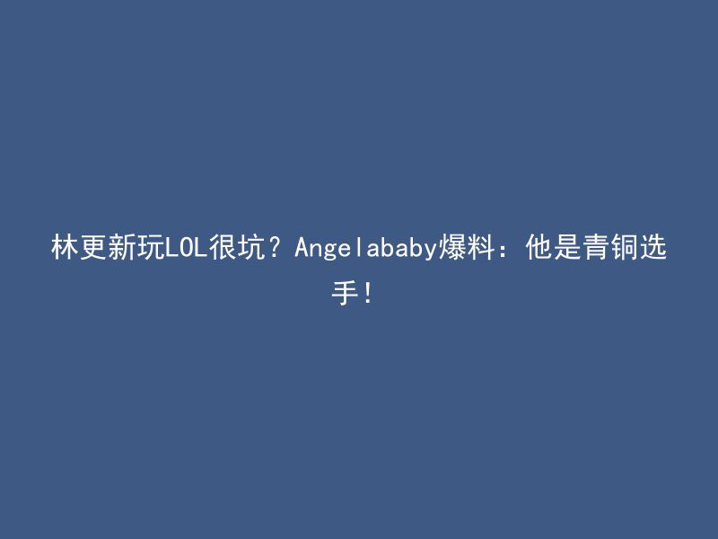 林更新玩LOL很坑？Angelababy爆料：他是青铜选手！