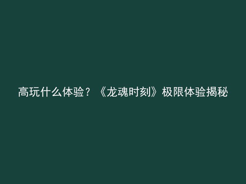 高玩什么体验？《龙魂时刻》极限体验揭秘