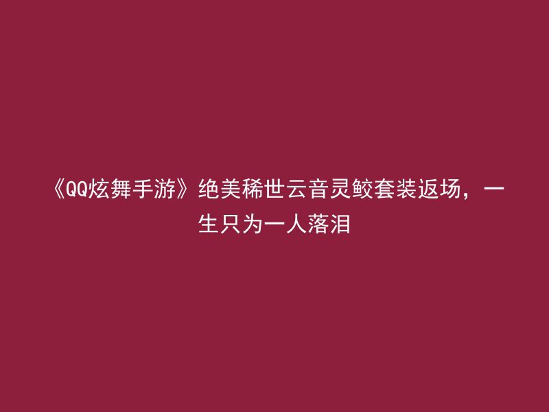 《QQ炫舞手游》绝美稀世云音灵鲛套装返场，一生只为一人落泪