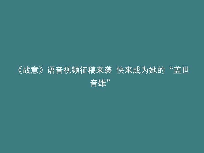 《战意》语音视频征稿来袭 快来成为她的“盖世音雄”