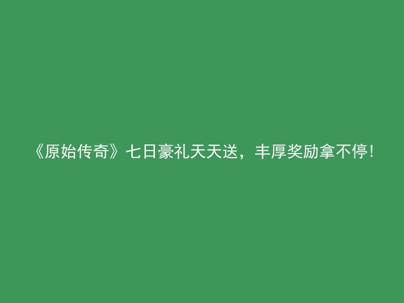 《原始传奇》七日豪礼天天送，丰厚奖励拿不停!