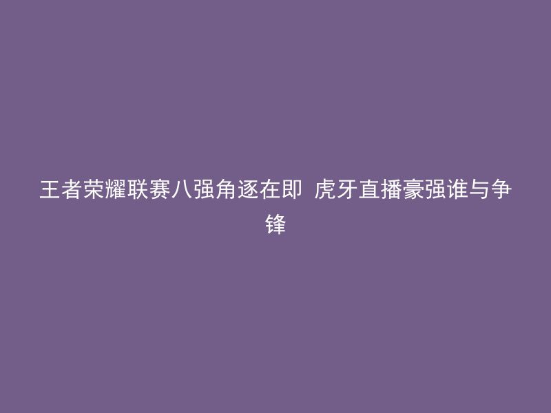 王者荣耀联赛八强角逐在即 虎牙直播豪强谁与争锋