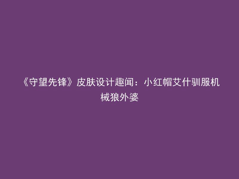 《守望先锋》皮肤设计趣闻：小红帽艾什驯服机械狼外婆