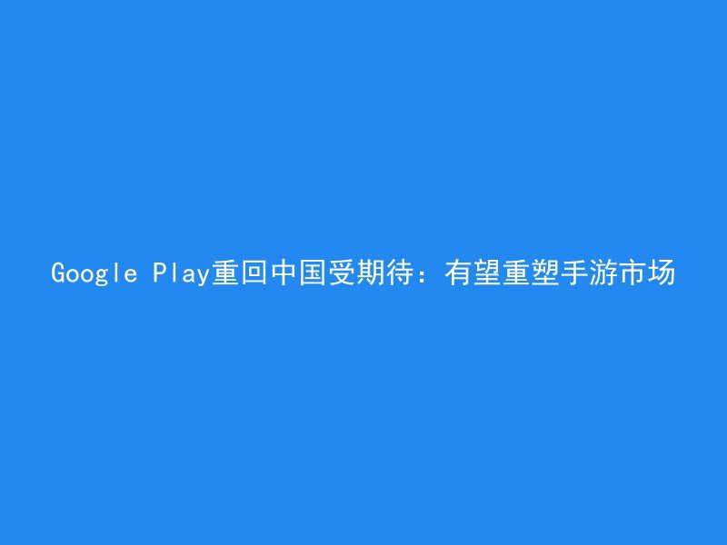 Google Play重回中国受期待：有望重塑手游市场