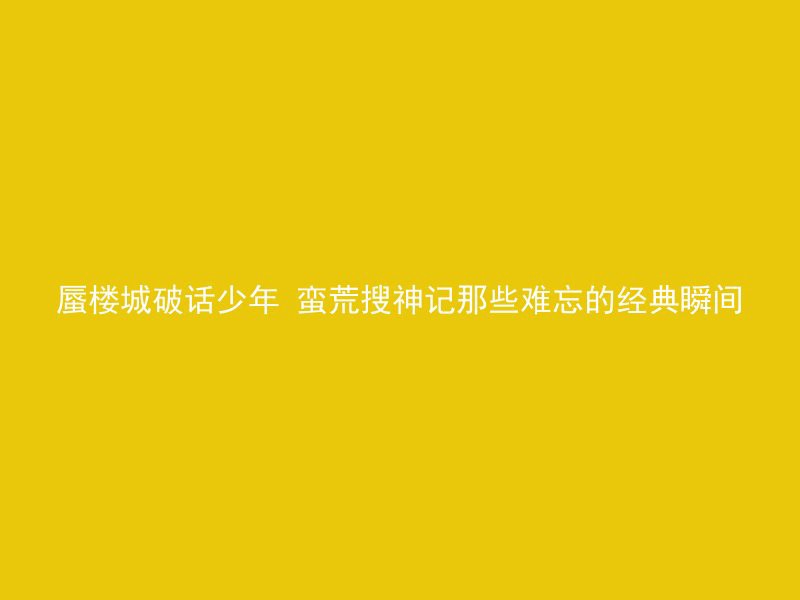 蜃楼城破话少年 蛮荒搜神记那些难忘的经典瞬间