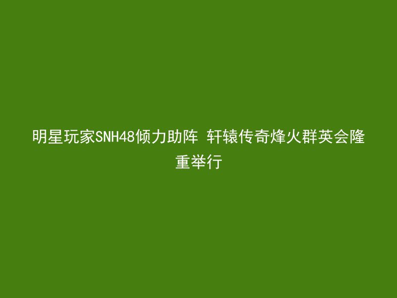 明星玩家SNH48倾力助阵 轩辕传奇烽火群英会隆重举行