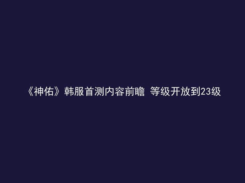 《神佑》韩服首测内容前瞻 等级开放到23级