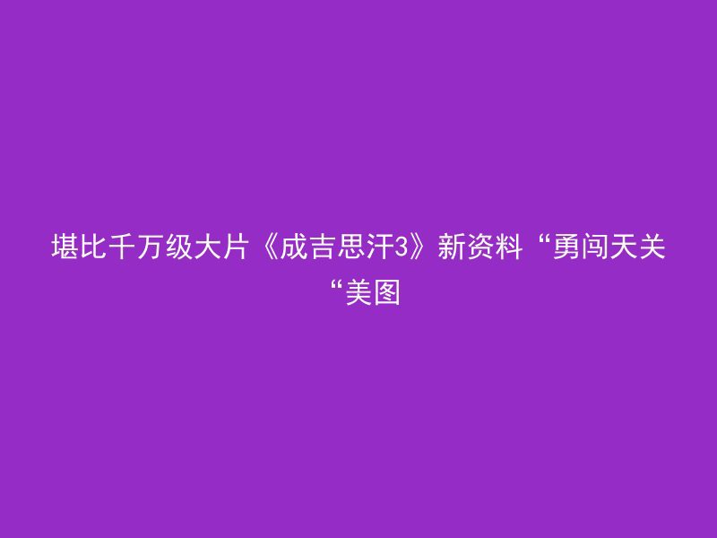 堪比千万级大片《成吉思汗3》新资料“勇闯天关“美图