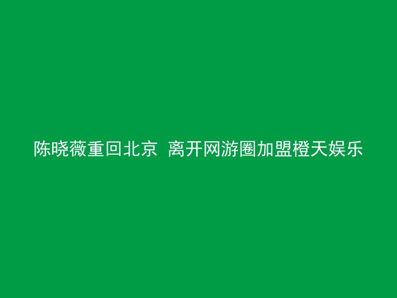 陈晓薇重回北京 离开网游圈加盟橙天娱乐