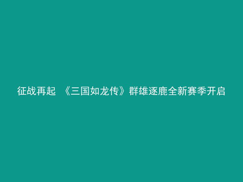 征战再起 《三国如龙传》群雄逐鹿全新赛季开启