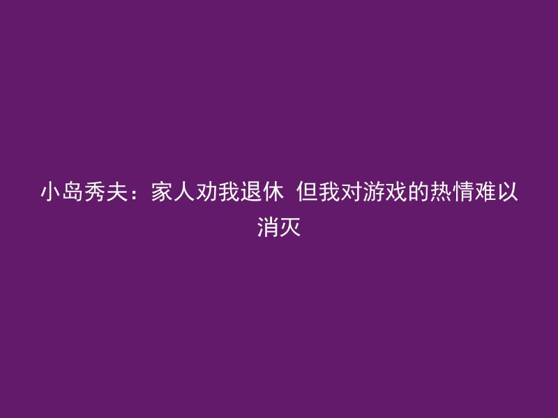 小岛秀夫：家人劝我退休 但我对游戏的热情难以消灭