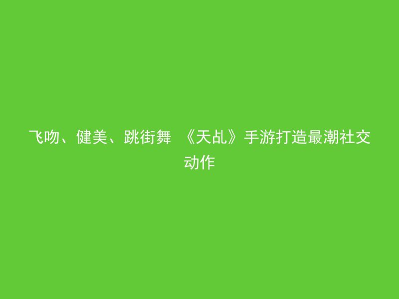 飞吻、健美、跳街舞 《天乩》手游打造最潮社交动作