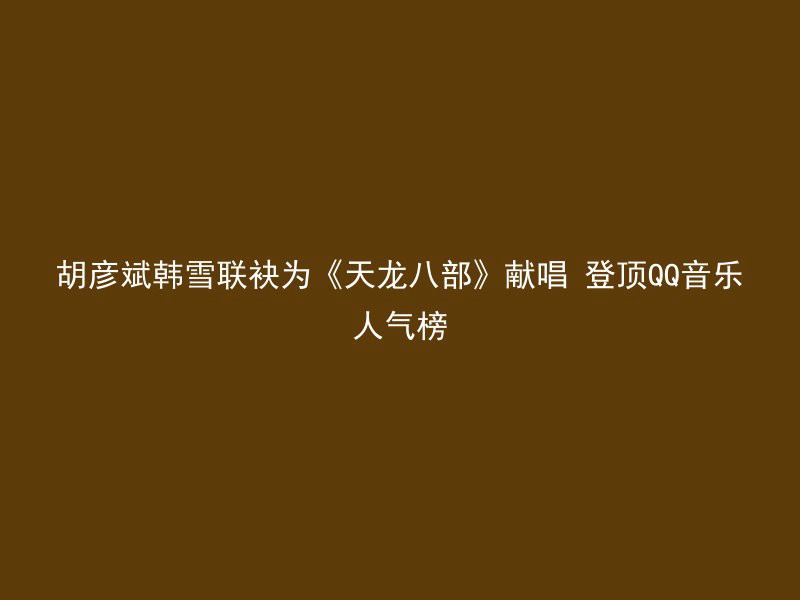 胡彦斌韩雪联袂为《天龙八部》献唱 登顶QQ音乐人气榜