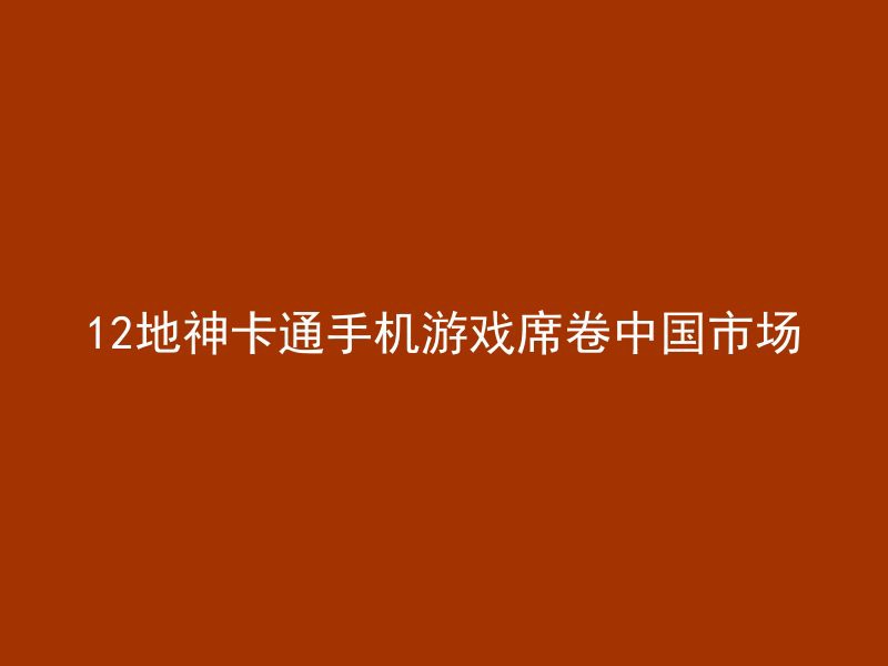 12地神卡通手机游戏席卷中国市场