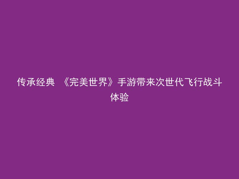 传承经典 《完美世界》手游带来次世代飞行战斗体验