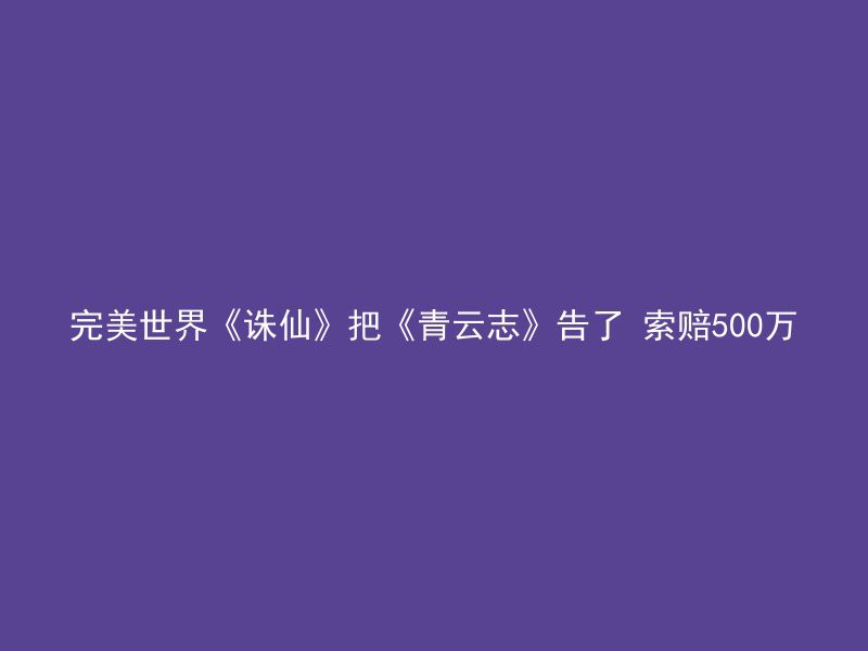 完美世界《诛仙》把《青云志》告了 索赔500万