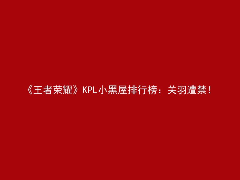 《王者荣耀》KPL小黑屋排行榜：关羽遭禁！