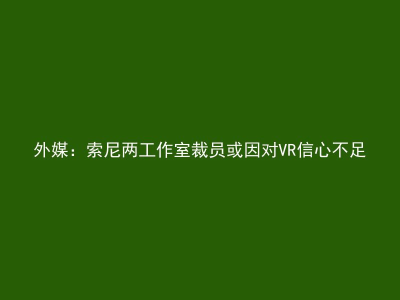 外媒：索尼两工作室裁员或因对VR信心不足