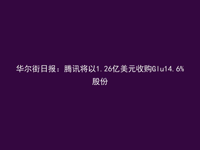 华尔街日报：腾讯将以1.26亿美元收购Glu14.6%股份