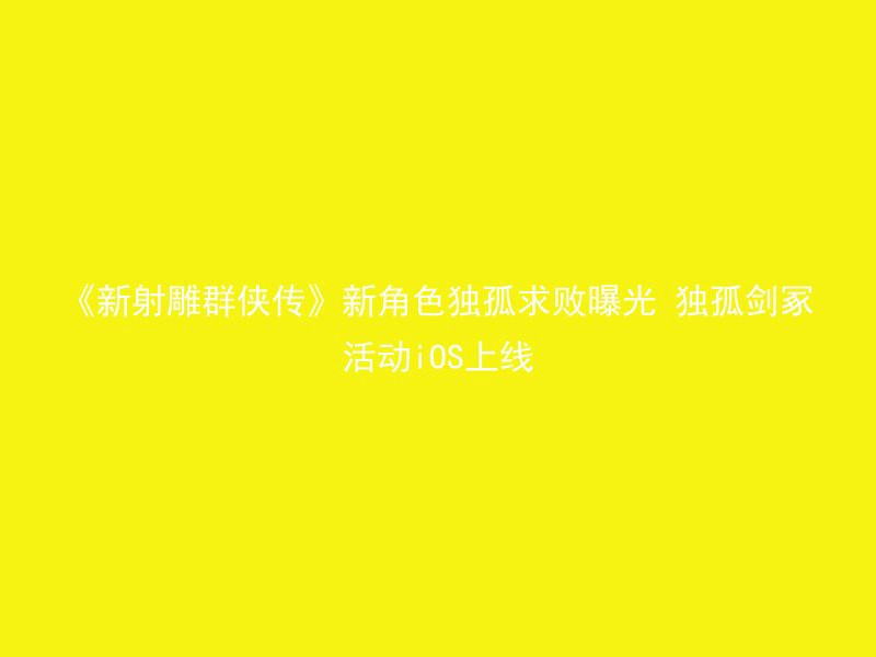 《新射雕群侠传》新角色独孤求败曝光 独孤剑冢活动iOS上线