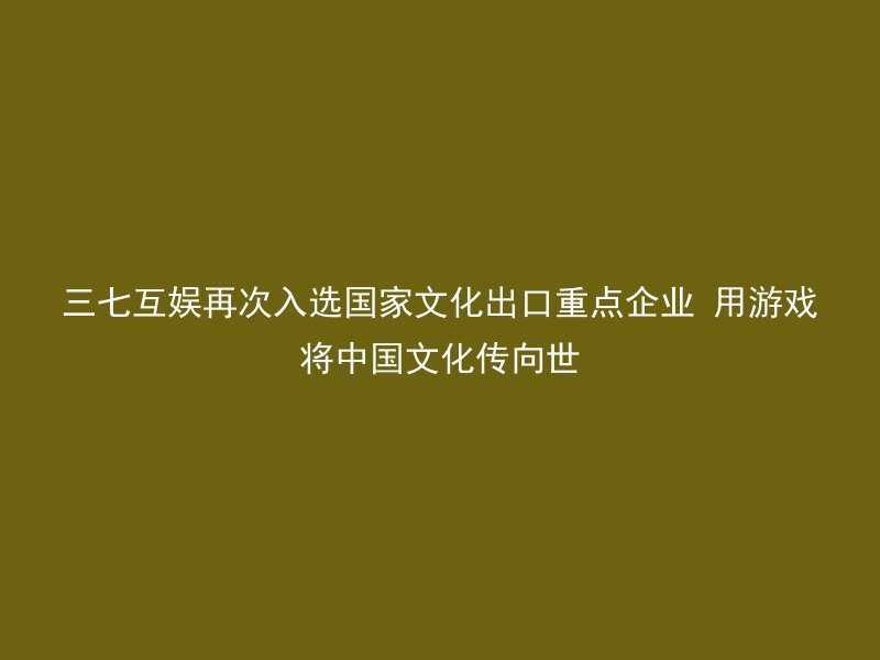 三七互娱再次入选国家文化出口重点企业 用游戏将中国文化传向世