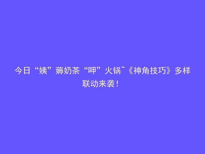 今日“姨”薅奶茶“呷”火锅~《神角技巧》多样联动来袭！