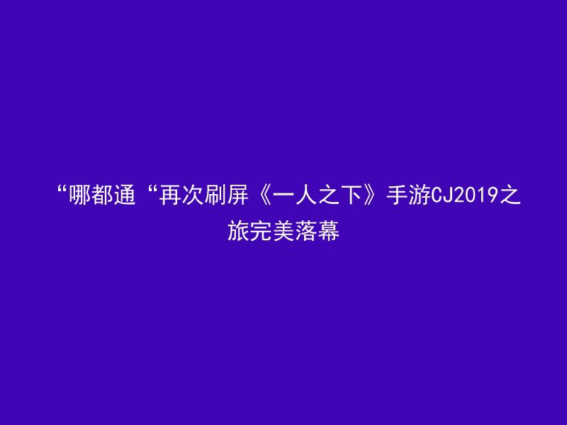 “哪都通“再次刷屏《一人之下》手游CJ2019之旅完美落幕