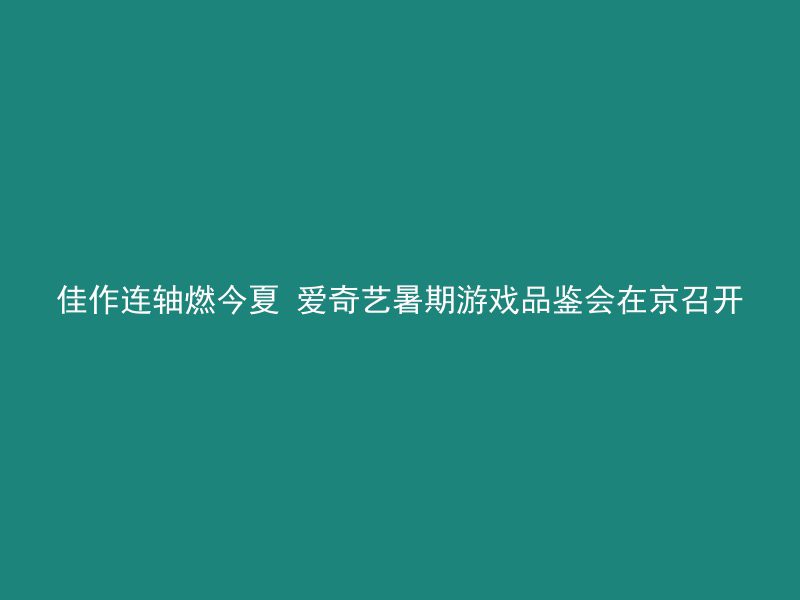 佳作连轴燃今夏 爱奇艺暑期游戏品鉴会在京召开