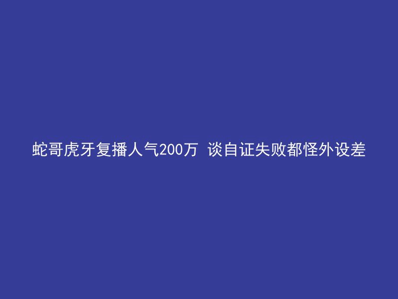 蛇哥虎牙复播人气200万 谈自证失败都怪外设差