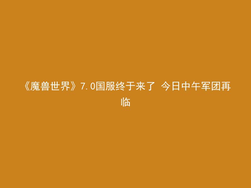 《魔兽世界》7.0国服终于来了 今日中午军团再临