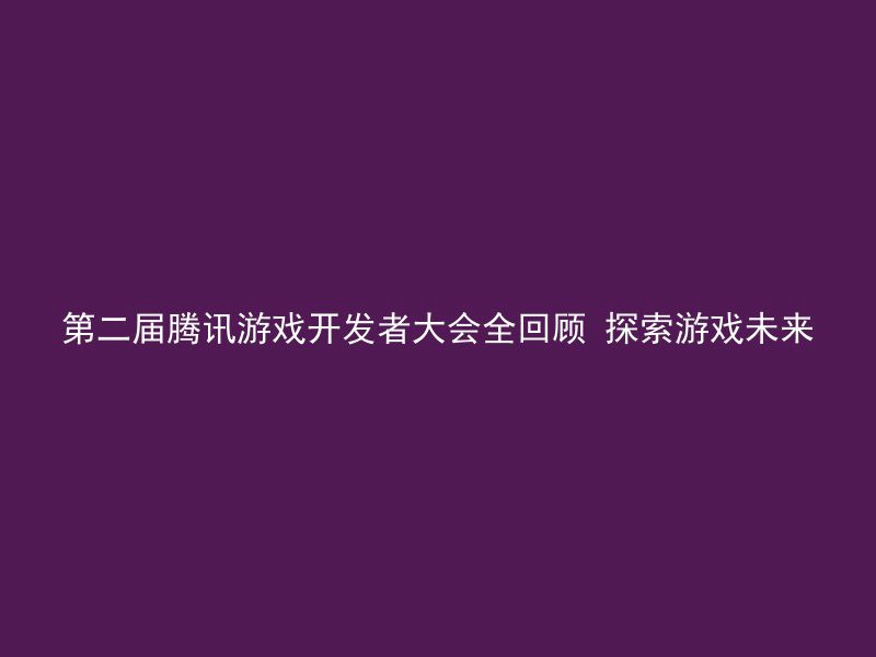 第二届腾讯游戏开发者大会全回顾 探索游戏未来