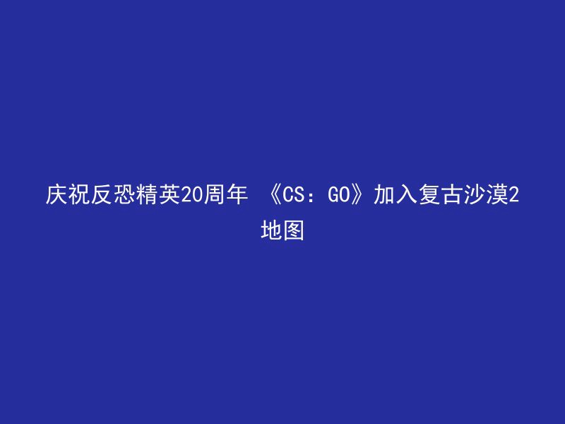 庆祝反恐精英20周年 《CS：GO》加入复古沙漠2地图