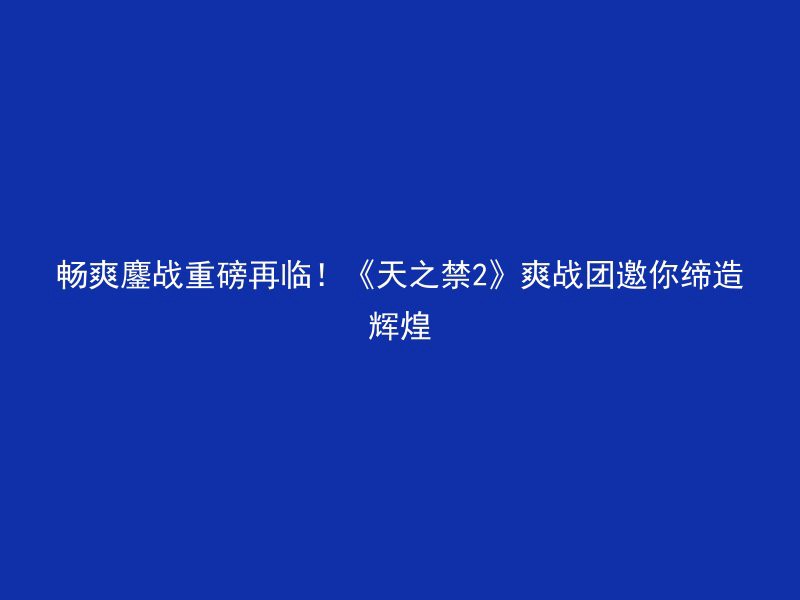 畅爽鏖战重磅再临！《天之禁2》爽战团邀你缔造辉煌